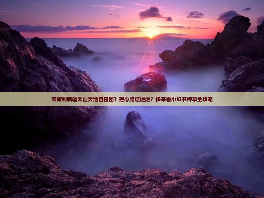 安康到新疆天山天池自由团？担心路途遥远？快来看小红书种草全攻略
