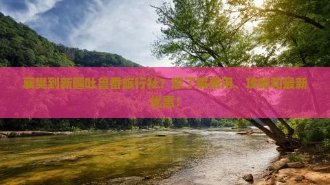 襄樊到新疆吐鲁番旅行社？想了解费用、攻略和最新优惠！