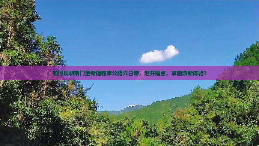 如何规划荆门至新疆独库公路六日游，避开痛点，享施游新体验？