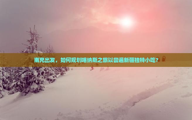 南充出发，如何规划喀纳斯之旅以尝遍新疆独特小吃？