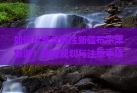 如何从淮北前往新疆布尔津旅游？路线规划与注意事项有哪些？