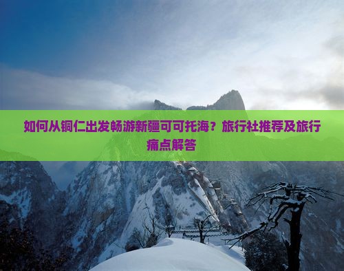 如何从铜仁出发畅游新疆可可托海？旅行社推荐及旅行痛点解答