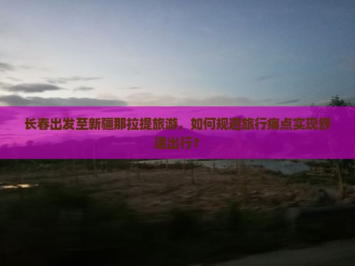 长春出发至新疆那拉提旅游，如何规避旅行痛点实现舒适出行？