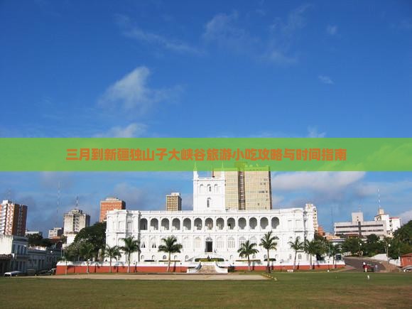 三月到新疆独山子大峡谷旅游小吃攻略与时间指南