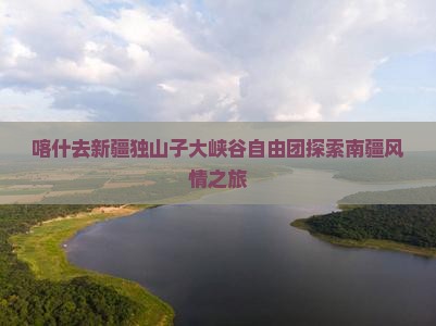 喀什去新疆独山子大峡谷自由团探索南疆风情之旅