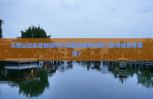 从鞍山出发至新疆布尔津旅游攻略与热门景点推荐有哪些？