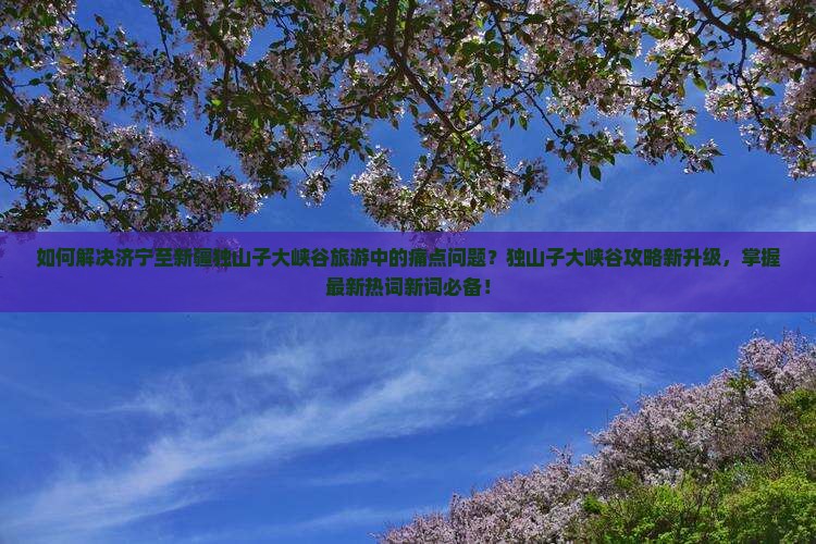 如何解决济宁至新疆独山子大峡谷旅游中的痛点问题？独山子大峡谷攻略新升级，掌握最新热词新词必备！