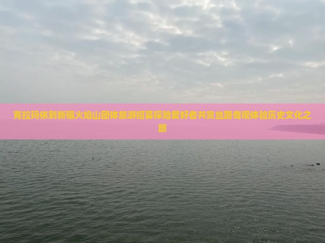 克拉玛依到新疆火焰山团体旅游招募探险爱好者共赏丝路奇观体验历史文化之旅
