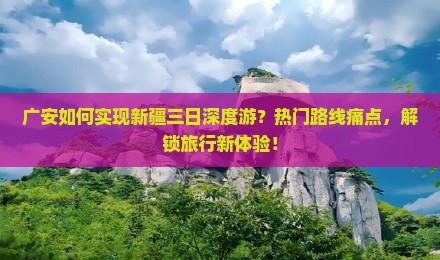 广安如何实现新疆三日深度游？热门路线痛点，解锁旅行新体验！