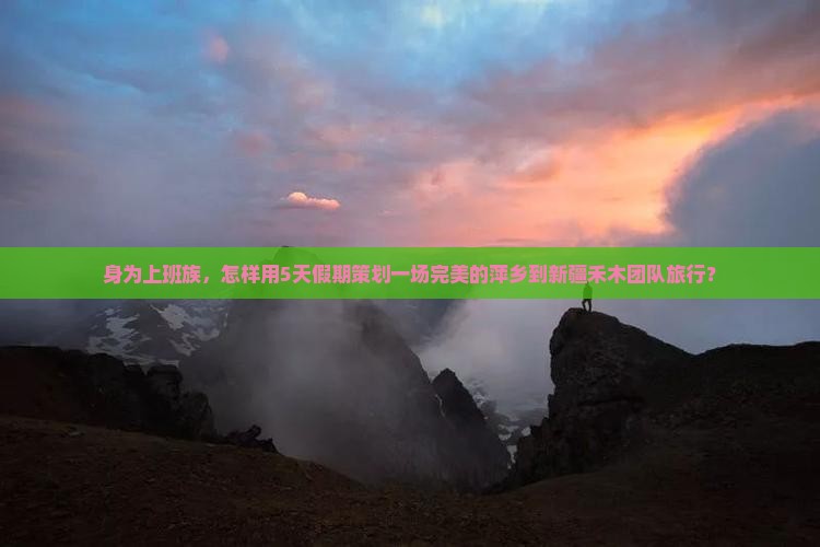 身为上班族，怎样用5天假期策划一场完美的萍乡到新疆禾木团队旅行？