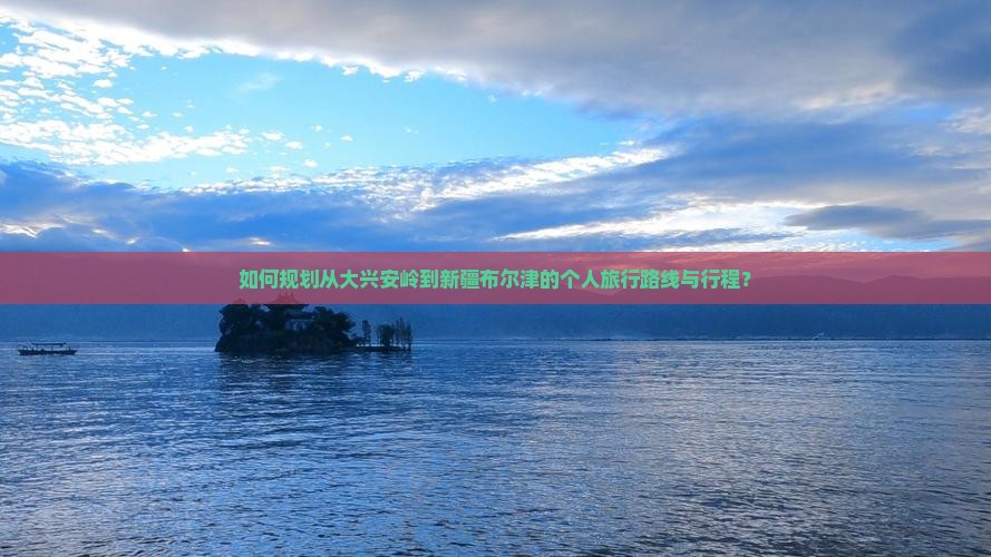 如何规划从大兴安岭到新疆布尔津的个人旅行路线与行程？