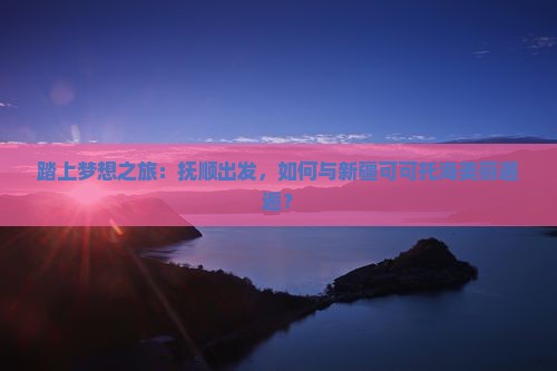 踏上梦想之旅：抚顺出发，如何与新疆可可托海美丽邂逅？
