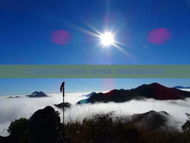 七月去新疆旅行社如何选择？避开陷阱，掌握新疆旅游新趋势！