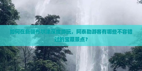 如何在新疆布尔津深度游玩，阿泰勒游客有哪些不容错过的宝藏景点？