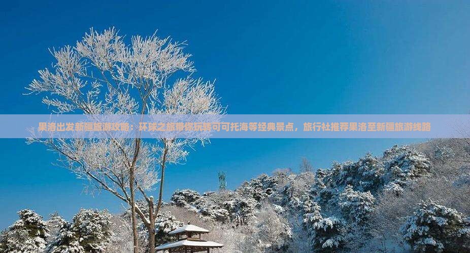果洛出发新疆旅游攻略：环球之旅带你玩转可可托海等经典景点，旅行社推荐果洛至新疆旅游线路