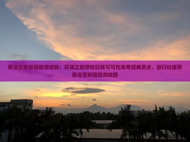 果洛出发新疆旅游攻略：环球之旅带你玩转可可托海等经典景点，旅行社推荐果洛至新疆旅游线路