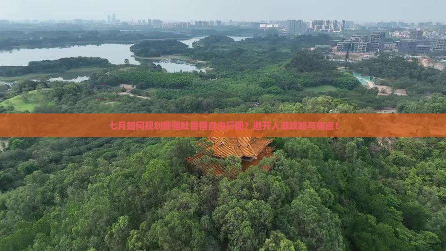 七月如何规划新疆吐鲁番自由行团？避开人潮攻略与痛点！