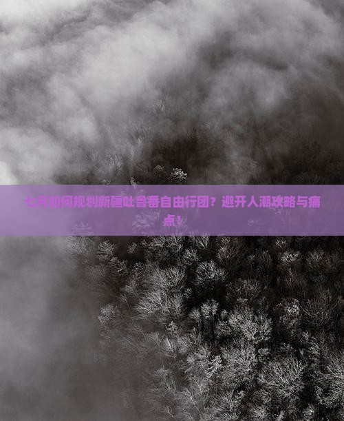 七月如何规划新疆吐鲁番自由行团？避开人潮攻略与痛点！