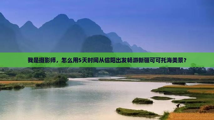 我是摄影师，怎么用5天时间从信阳出发畅游新疆可可托海美景？