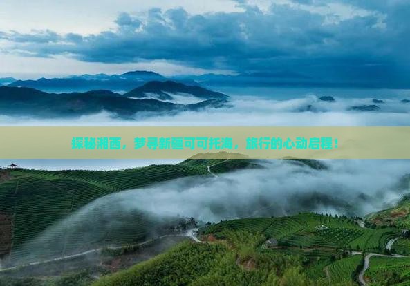 探秘湘西，梦寻新疆可可托海，旅行的心动启程！