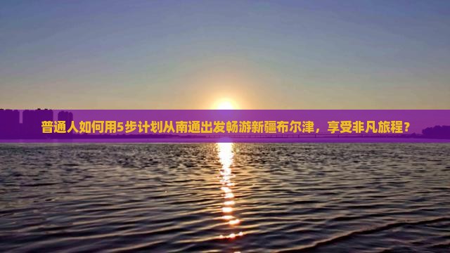 普通人如何用5步计划从南通出发畅游新疆布尔津，享受非凡旅程？