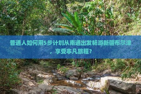 普通人如何用5步计划从南通出发畅游新疆布尔津，享受非凡旅程？
