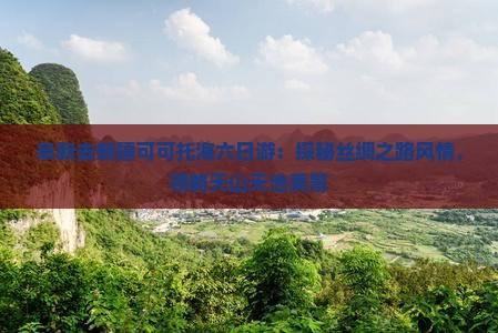 阜新去新疆可可托海六日游：探秘丝绸之路风情，领略天山天池美景