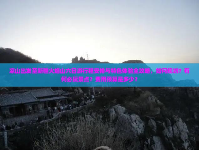 凉山出发至新疆火焰山六日游行程安排与特色体验全攻略，如何规划？有何必玩景点？费用预算是多少？