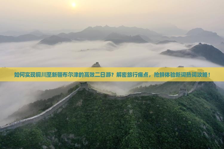 如何实现铜川至新疆布尔津的高效二日游？解密旅行痛点，抢鲜体验新词热词攻略！