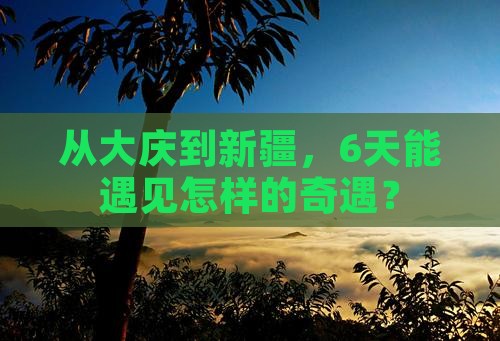 从大庆到新疆，6天能遇见怎样的奇遇？
