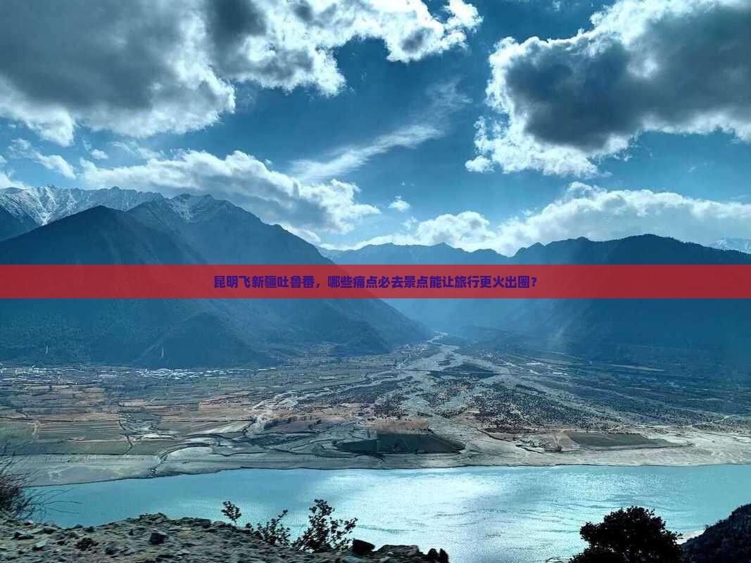 昆明飞新疆吐鲁番，哪些痛点必去景点能让旅行更火出圈？