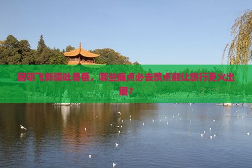 昆明飞新疆吐鲁番，哪些痛点必去景点能让旅行更火出圈？