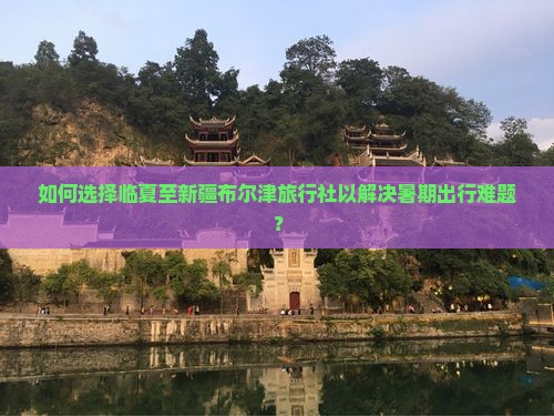 如何选择临夏至新疆布尔津旅行社以解决暑期出行难题？