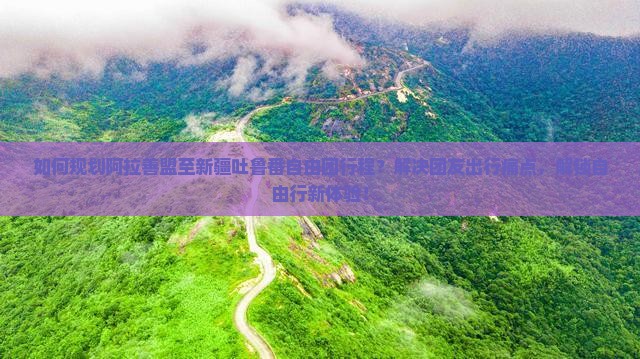 如何规划阿拉善盟至新疆吐鲁番自由团行程？解决团友出行痛点，解锁自由行新体验！