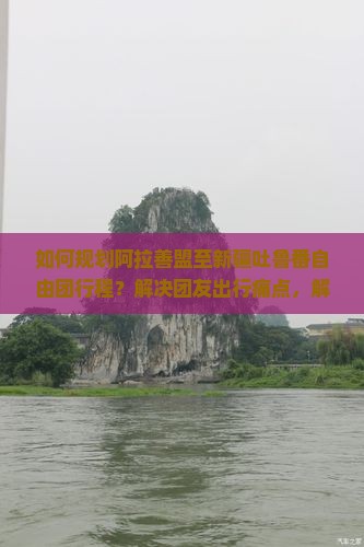 如何规划阿拉善盟至新疆吐鲁番自由团行程？解决团友出行痛点，解锁自由行新体验！