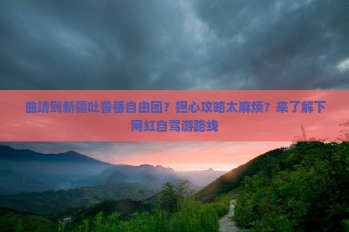 曲靖到新疆吐鲁番自由团？担心攻略太麻烦？来了解下网红自驾游路线