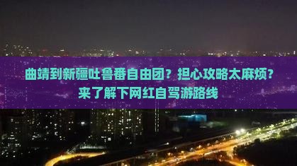 曲靖到新疆吐鲁番自由团？担心攻略太麻烦？来了解下网红自驾游路线