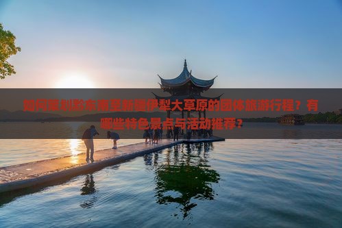 如何策划黔东南至新疆伊犁大草原的团体旅游行程？有哪些特色景点与活动推荐？