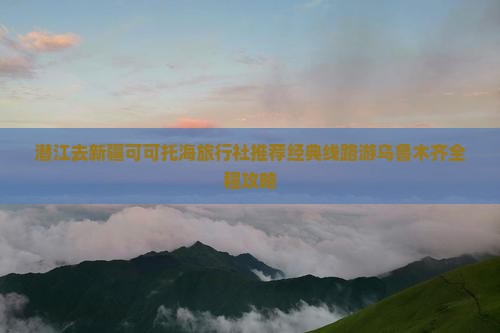 潜江去新疆可可托海旅行社推荐经典线路游乌鲁木齐全程攻略