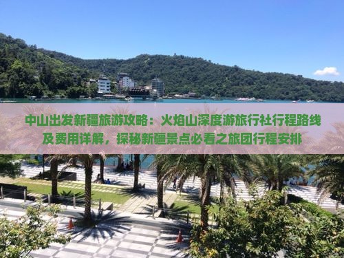 中山出发新疆旅游攻略：火焰山深度游旅行社行程路线及费用详解，探秘新疆景点必看之旅团行程安排