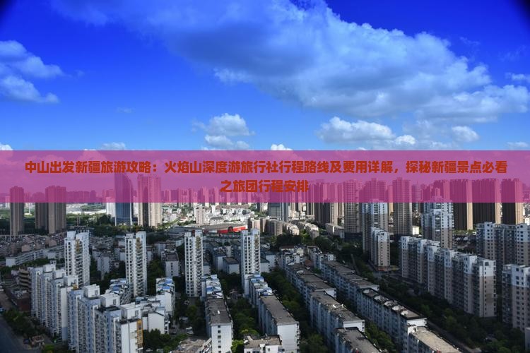 中山出发新疆旅游攻略：火焰山深度游旅行社行程路线及费用详解，探秘新疆景点必看之旅团行程安排