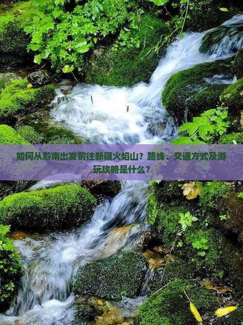 如何从黔南出发前往新疆火焰山？路线、交通方式及游玩攻略是什么？