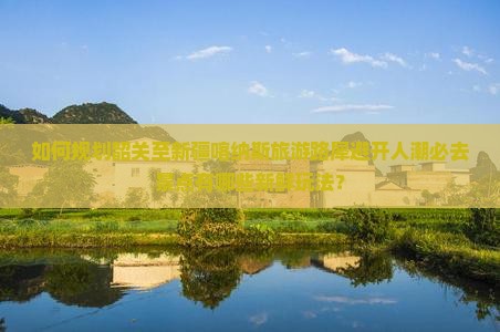 如何规划韶关至新疆喀纳斯旅游路犀避开人潮必去景点有哪些新鲜玩法？