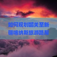 如何规划韶关至新疆喀纳斯旅游路犀避开人潮必去景点有哪些新鲜玩法？