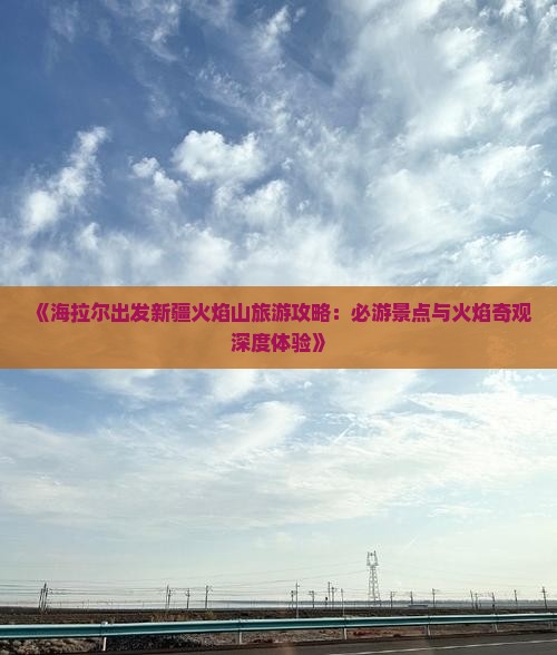 《海拉尔出发新疆火焰山旅游攻略：必游景点与火焰奇观深度体验》