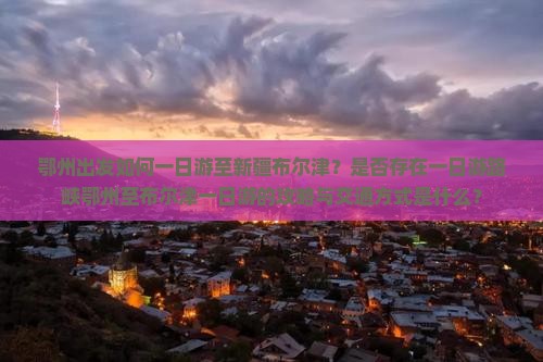 鄂州出发如何一日游至新疆布尔津？是否存在一日游路峡鄂州至布尔津一日游的攻略与交通方式是什么？