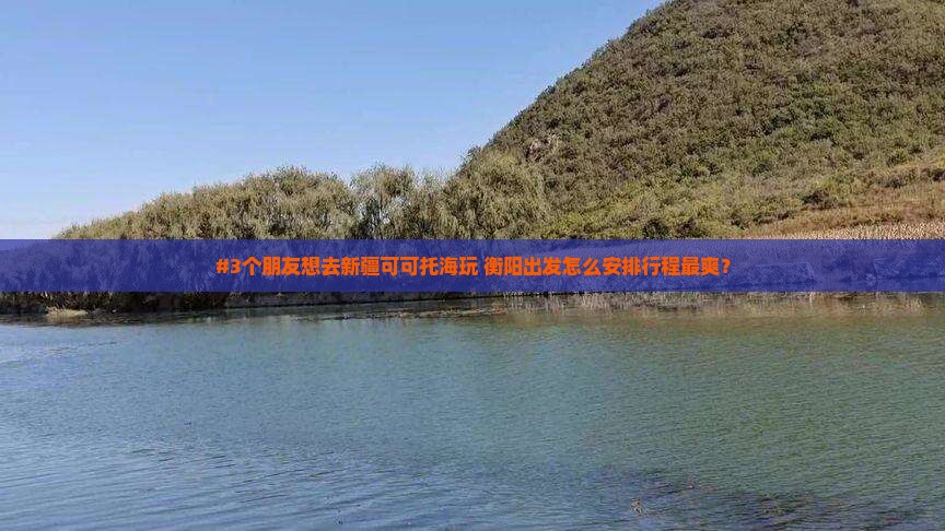 #3个朋友想去新疆可可托海玩 衡阳出发怎么安排行程最爽？