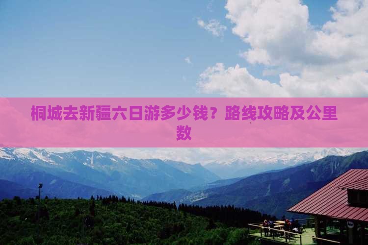 桐城去新疆六日游多少钱？路线攻略及公里数