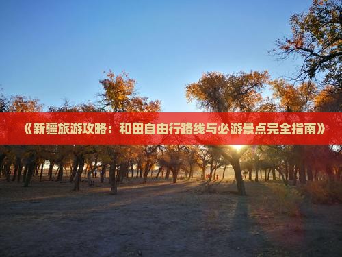 《新疆旅游攻略：和田自由行路线与必游景点完全指南》