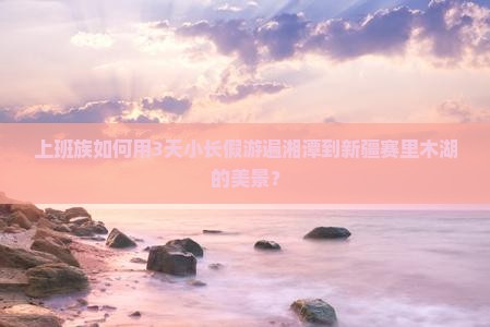 上班族如何用3天小长假游遍湘潭到新疆赛里木湖的美景？